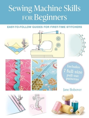 Sewing Machine Skills for Beginners: Easy-To-Follow Guides for First-Time Stitchers, Including 7 Full-Size Pull-Out Patterns by Bolsover, Jane