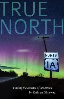 True North: Finding the Essence of Aroostook by Olmstead, Kathryn