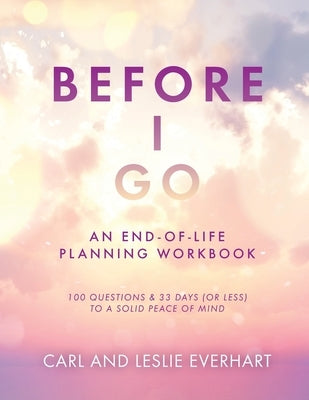 Before I Go: An End-Of-Life Planning Workbook, 100 Questions & 33 Days (or less) to a Solid Peace of Mind by Everhart, Carl