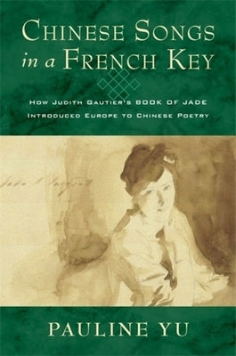 Chinese Songs in a French Key: How Judith Gautier's Book of Jade Introduced Europe to Chinese Poetry by Yu, Pauline