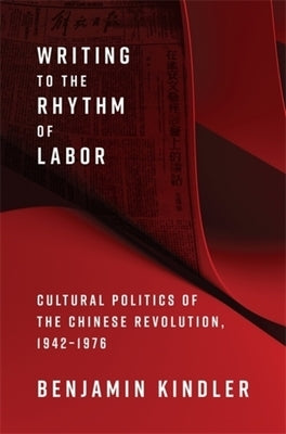 Writing to the Rhythm of Labor: Cultural Politics of the Chinese Revolution, 1942-1976 by Kindler, Benjamin