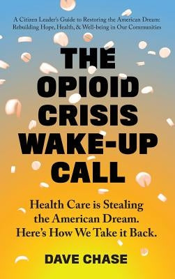 The Opioid Crisis Wake-Up Call: Health Care is Stealing the American Dream. Here's How We Take it Back. by Chase, Dave
