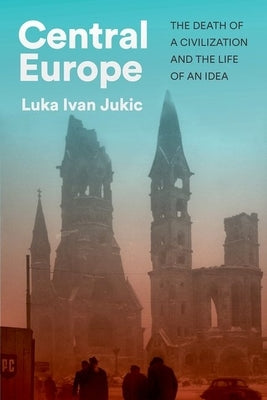 Central Europe: The Death of a Civilization and the Life of an Idea by Jukic, Luka Ivan