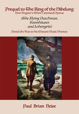 Prequel to the Ring of the Nibelung: How Wagner's Three Canonical Operas (the Flying Dutchman, Tannhäuser, and Lohengrin) Paved the Way to His Mature by Heise, Paul Brian