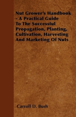 Nut Grower's Handbook - A Practical Guide To The Successful Propagation, Planting, Cultivation, Harvesting And Marketing Of Nuts by Bush, Carroll D.