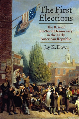 The First Elections: The Rise of Electoral Democracy in the Early American Republic by Dow, Jay K.