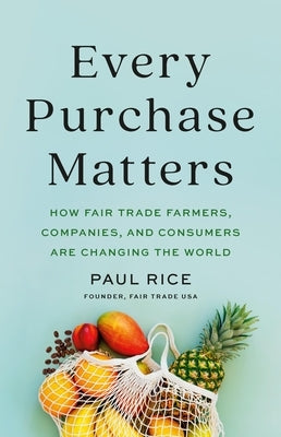 Every Purchase Matters: How Fair Trade Farmers, Companies, and Consumers Are Changing the World by Rice, Paul