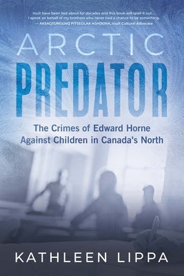 Arctic Predator: The Crimes of Edward Horne Against Children in Canada's North by Lippa, Kathleen