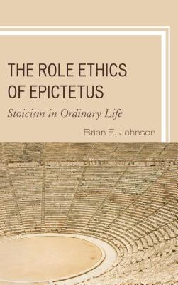 The Role Ethics of Epictetus: Stoicism in Ordinary Life by Johnson, Brian E.