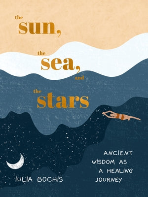 The Sun, the Sea, and the Stars: Ancient Wisdom as a Healing Journey by Bochis, Iulia