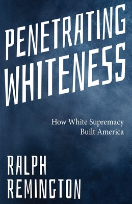 Penetrating Whiteness: How White Supremacy Built America (Navigating the Landscape of Racism, Sexism, and America's Cultural Divide) by Remington, Ralph