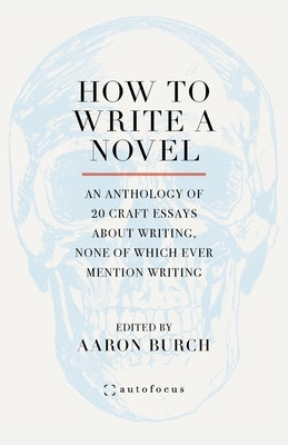 How to Write a Novel: An Anthology of 20 Craft Essays about Writing, None of Which Ever Mention Writing by Burch, Aaron