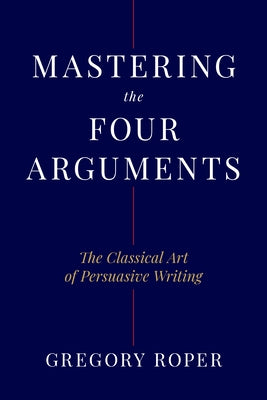 Mastering the Four Arguments: The Classical Art of Persuasive Writing by Roper, Gregory