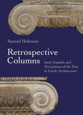 Retrospective Columns: Ionic Capitals and Perceptions of the Past in Greek Architecture by Holzman, Samuel