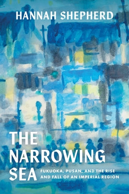 The Narrowing Sea: Fukuoka, Pusan, and the Rise and Fall of an Imperial Region Volume 23 by Shepherd, Hannah