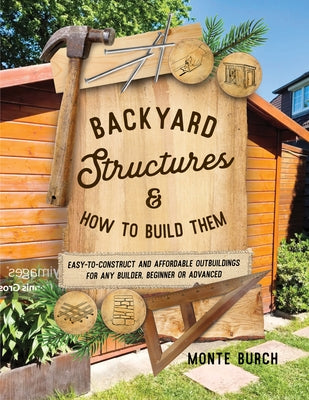 Backyard Structures and How to Build Them: Easy-To-Construct and Affordable Outbuildings for Any Builder, Beginner or Advanced by Burch, Monte