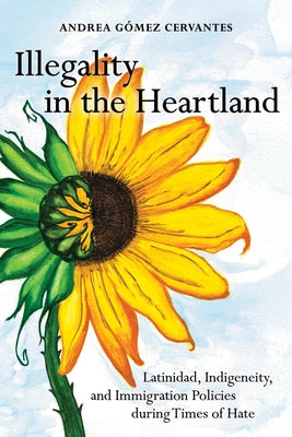 Illegality in the Heartland: Latinidad, Indigeneity, and Immigration Policies During Times of Hate by Gómez Cervantes, Andrea