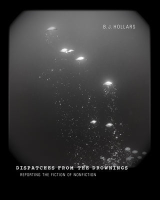 Dispatches from the Drownings: Reporting the Fiction of Nonfiction by Hollars, B. J.