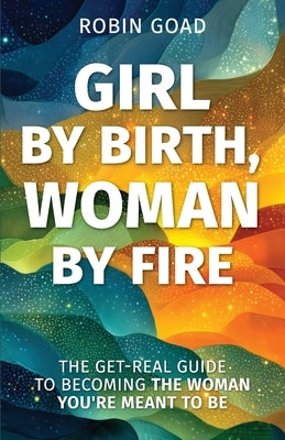 Girl by Birth, Woman by Fire: The Get Real Guide to Becoming the Woman You Were Meant to Be by Goad