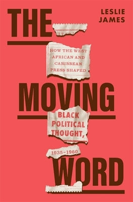 The Moving Word: How the West African and Caribbean Press Shaped Black Political Thought, 1935-1960 by James, Leslie