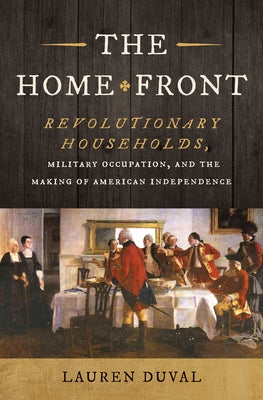 The Home Front: Revolutionary Households, Military Occupation, and the Making of American Independence by Duval, Lauren