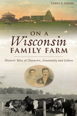 On a Wisconsin Family Farm: Historic Tales of Character, Community and Culture by Geiger, Corey A.
