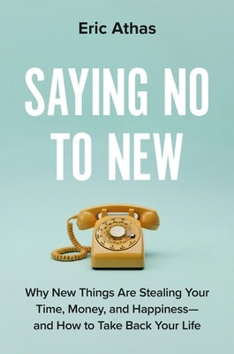 Saying No to New: Why New Things Are Stealing Your Time, Money, and Happiness--And How to Take Back Your Life by Athas, Eric