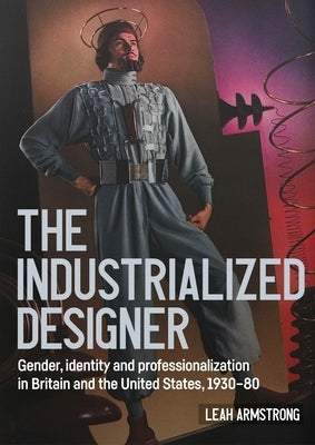 'The Industrialized Designer': Gender, Identity and Professionalization in Britain and the United States, 1930-80 by Armstrong, Leah