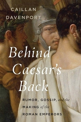 Behind Caesar's Back: Rumor, Gossip, and the Making of the Roman Emperors by Davenport, Caillan