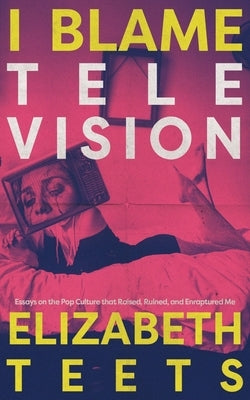 I Blame Television: Essays on the Pop Culture that Raised, Ruined, and Enraptured Me by Teets, Elizabeth