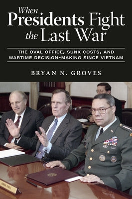 When Presidents Fight the Last War: The Oval Office, Sunk Costs, and Wartime Decision-Making Since Vietnam by Groves, Bryan N.