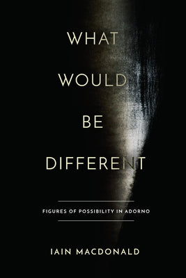 What Would Be Different: Figures of Possibility in Adorno by MacDonald, Iain