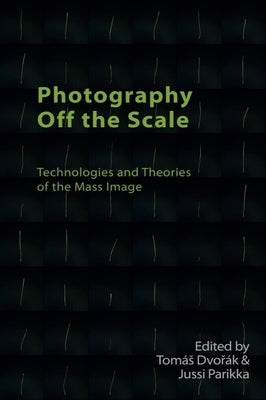 Photography Off the Scale: Technologies and Theories of the Mass Image by Dvořák, Tomás