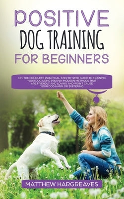 Positive Dog Training for Beginners 101: The Complete Practical Step by Step Guide to Training your Dog using Proven Modern Methods that are Friendly by Hargreaves, Matthew