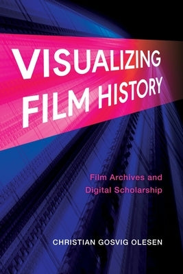 Visualizing Film History: Film Archives and Digital Scholarship by Olesen, Christian Gosvig