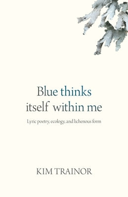 Blue Thinks Itself Within Me: Lyric Poetry, Ecology, and Lichenous Form by Trainor, Kim