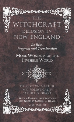 The Witchcraft Delusion in New England - Its Rise, Progress and Termination - More Wonders of the Invisible World - With a Preface, Introductions and by Mather, Cotton