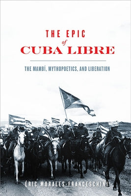 The Epic of Cuba Libre: The Mambí, Mythopoetics, and Liberation by Morales-Franceschini, Éric