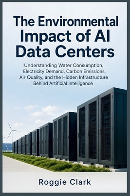 The Environmental Impact of AI Data Centers: Understanding Water Consumption, Electricity Demand, Carbon Emissions, Air Quality, and the Hidden Infras by Clark, Roggie