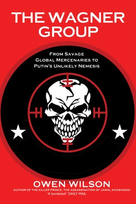 The Wagner Group: From Savage Global Mercenaries to Putin's Unlikely Nemesis by Wilson, Owen