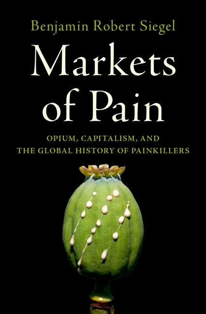 Markets of Pain: Opium, Capitalism, and the Global History of Painkillers by Siegel, Benjamin Robert