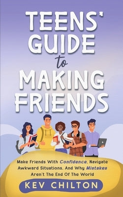 Teens' Guide to Making Friends: Make Friends With Confidence, Navigate Awkward Situations, And Why Mistakes Aren't The End Of The World by Chilton, Kev