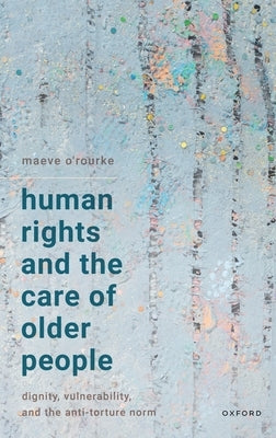 Human Rights and the Care of Older People: Dignity, Vulnerability, and the Anti-Torture Norm by O'Rourke, Maeve