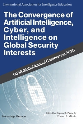 The Convergence of Artificial Intelligence, Cyber, and Intelligence on Global Security Interests: International Association for Intelligence Education by Payne, Bryson R.