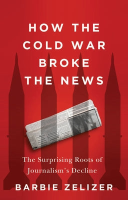 How the Cold War Broke the News: The Surprising Roots of Journalism's Decline by Zelizer, Barbie