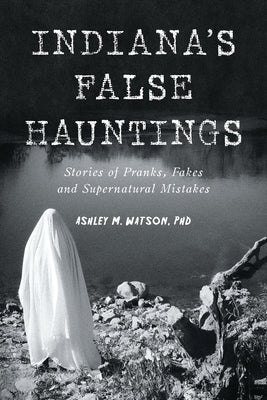 Indiana's False Hauntings: Stories of Pranks, Fakes and Supernatural Mistakes by Watson, Ashley M.