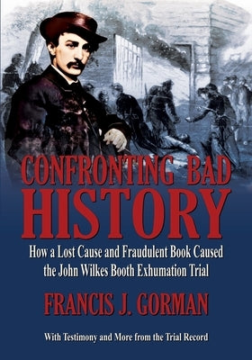 Confronting Bad History -- How a Lost Cause and Fraudulent Book Caused the John Wilkes Booth Exhumation Trial by Gorman, Francis J.