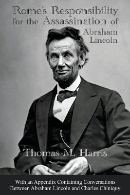 Rome's Responsibility for the Assassination of Abraham Lincoln, With an Appendix Containing Conversations Between Abraham Lincoln and Charles Chiniquy by Harris, Thomas Maley