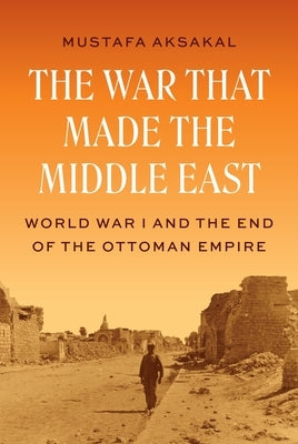 The War That Made the Middle East: World War I and the End of the Ottoman Empire by Aksakal, Mustafa