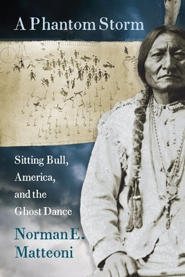 A Phantom Storm: Sitting Bull, America, and the Ghost Dance by Matteoni, Norman E.